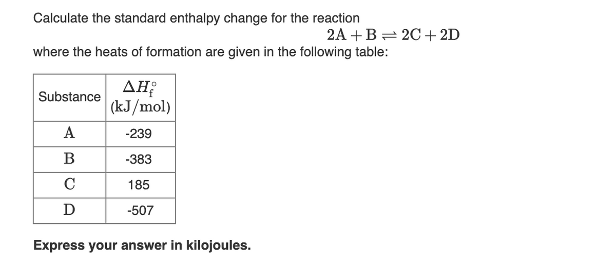 Calculate the standard enthalpy change for the reaction
2A +B = 20+2D
where the heats of formation are given in the following table:
ΔΗ
(kJ/mol)
Substance
A
-239
В
-383
C
185
-507
Express your answer in kilojoules.
