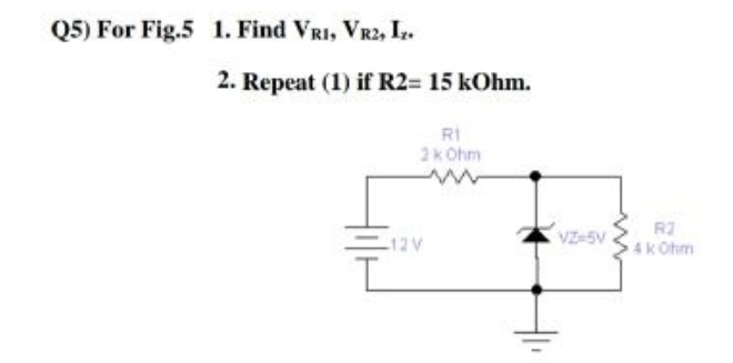 Q5) For Fig.5 1. Find VRI, VR2, I.
2. Repeat (1) if R2= 15 kOhm.
RI
2k Ohm
VZ-5V
R2
4k Ohm
12V
