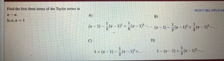 Find the first three terms of the Taylor series in
SELECT ALL APPLICA
HIa.
A)
B)
In z, a = 1
(2 = 1) – - 1) + e - 1-.. ( -1) - - - 1)* +e – 1y-..
C)
D)
1+ (z – 1) – (2 – 1)°+...
1- (z - 1) +(- 1)-..
