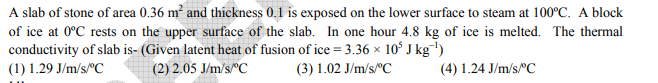 A slab of stone of area 0.36 m² and thickness 0.1 is exposed on the lower surface to steam at 100°C. A block
of ice at 0°C rests on the upper surface of the slab. In one hour 4.8 kg of ice is melted. The thermal
conductivity of slab is- (Given latent heat of fusion of ice = 3.36 × 10° J kg-')
(1) 1.29 J/m/s°C
(2) 2.05 J/m/s"C
(3) 1.02 J/m/s/"C
(4) 1.24 J/m/s/"C
