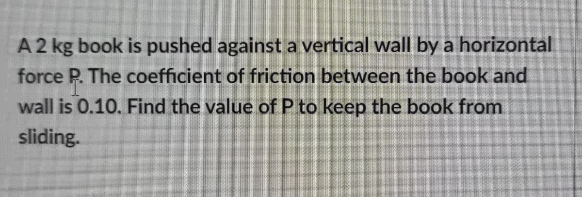 A2 kg book is pushed against a vertical wall by a horizontal
force P. The coefficient of friction between the book and
wall is 0.10. Find the value of P to keep the book from
sliding.
