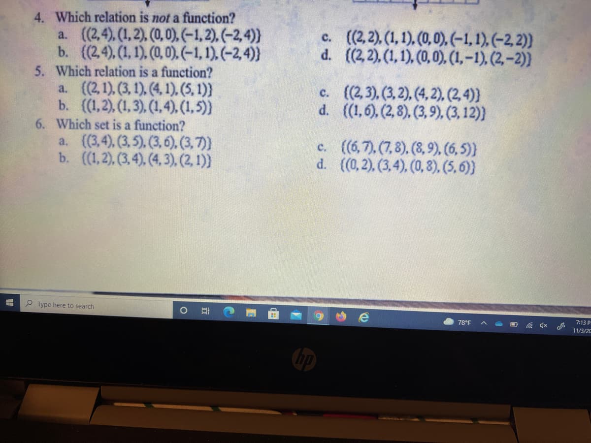 4. Which relation is not a function?
a. ((2,4), (1, 2). (0,0), (-1, 2), (-2,4)}
b. ((2,4), (1, 1). (0,0). (-1, 1), (-2,4)}
c. (2,2), (1, 1), (0,0),(-1,1),(-2, 2))
d. ((2,2), (1,1), (0,0), (1,-1), (2,-2))
5. Which relation is a function?
a. (2,1), (3, 1), (4, 1). (5, 1)}
b. (1,2), (1,3), (1,4),.(1,5)
6. Which set is a function?
a. (3,4), (3,5), (3,6), (3,7)
b. ((1,2), (3,4). (4,3), (2, 1)
c. ((2,3), (3,2), (4, 2), (2, 4)}
d. ((1,6), (2,8), (3,9), (3, 12)}
c. ((6,7), (7,8), (8,9), (6, 5)
d. ((0,2), (3,4), (0, 8), (5,6))
P Type here to search
78°F
7:13 P
11/3/2G
