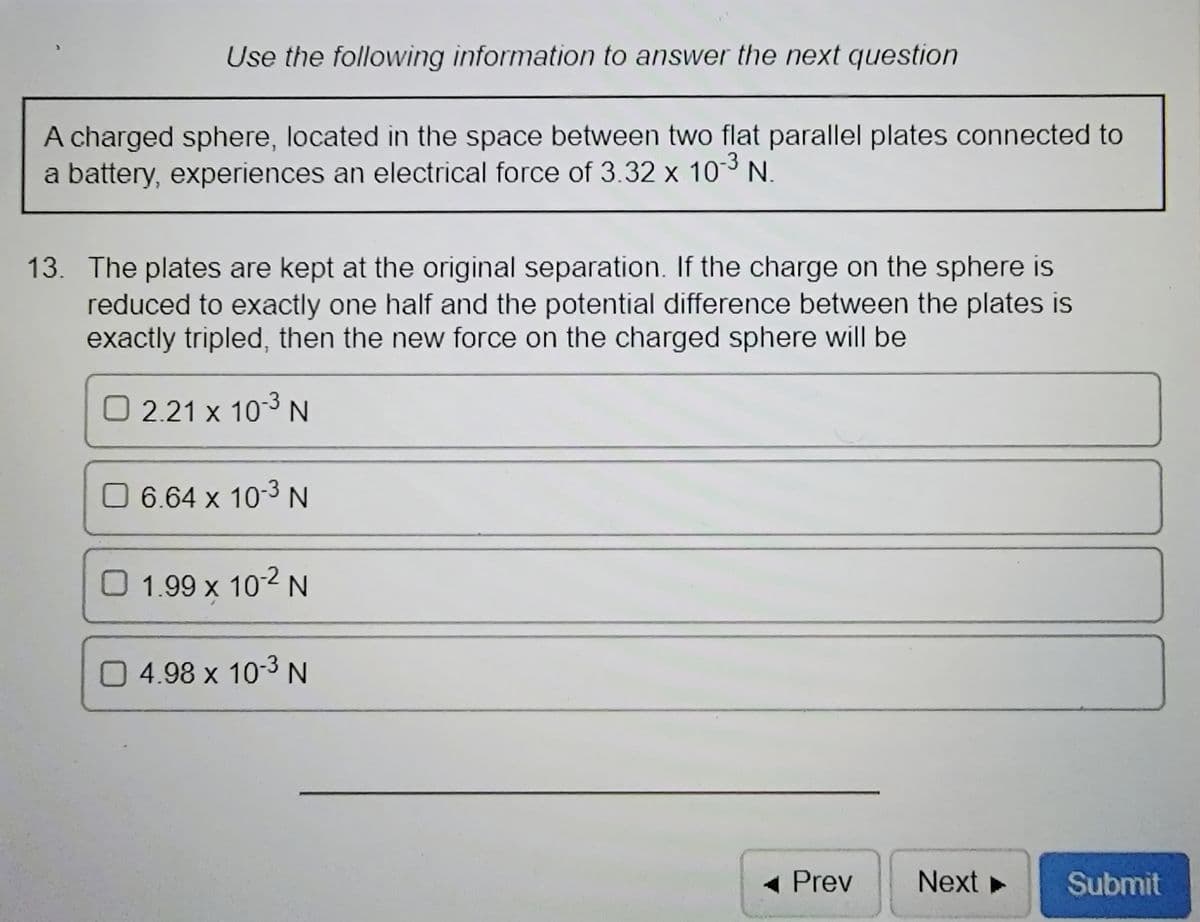 Use the following information to answer the next question
A charged sphere, located in the space between two flat parallel plates connected to
a battery, experiences an electrical force of 3.32 x 103 N.
13. The plates are kept at the original separation. If the charge on the sphere is
reduced to exactly one half and the potential difference between the plates is
exactly tripled, then the new force on the charged sphere will be
O 2.21 x 103 N
6.64 x 10-3 N
O 1.99 x 102 N
0 4.98 x 10-3N
- Prev
Next
Submit
