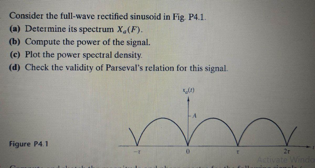 Consider the full-wave rectified sinusoid in Fig. P4.1.
(a) Determine its spectrum Xa(F).
(b) Compute the power of the signal.
(c) Plot the power spectral density.
(d) Check the validity of Parseval's relation for this signal.
-A
Figure P4.1
2r
Activate Windo
