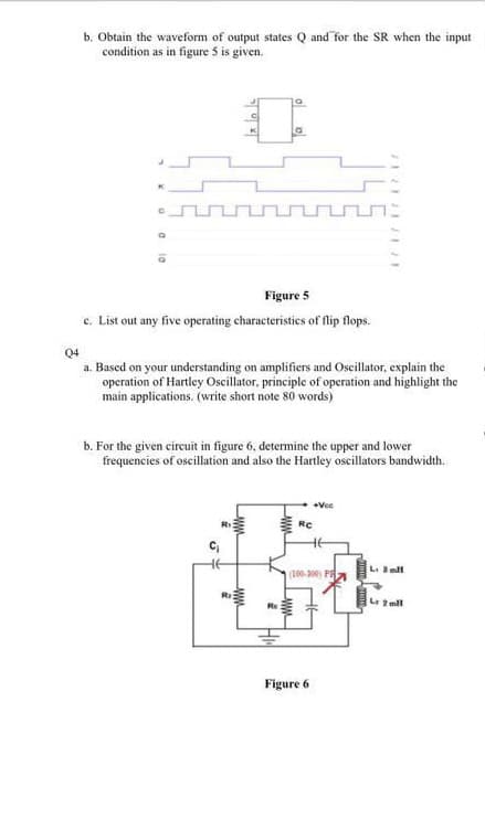 b. Obtain the waveform of output states Q and for the SR when the input
condition as in figure 5 is given.
Figure 5
c. List out any five operating characteristics of flip flops.
Q4
a. Based on your understanding on amplifiers and Oscillator, explain the
operation of Hartley Oscillator, principle of operation and highlight the
main applications. (write short note 80 words)
b. For the given circuit in figure 6, determine the upper and lower
frequencies of oscillation and also the Hartley oscillators bandwidth.
+Vce
RC
HE
(100. 200 PA
L. mll
La 2 ml
Figure 6
