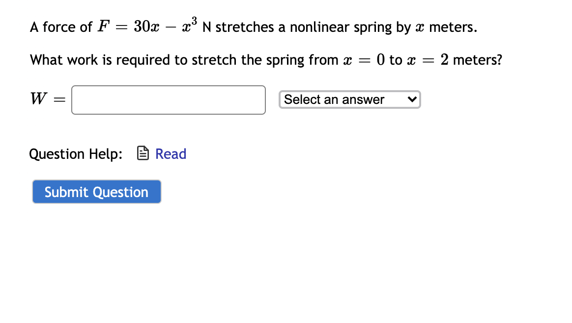 A force of F
30x –
x° N stretches a nonlinear spring by x meters.
What work is required to stretch the spring from x =
0 to x = 2 meters?
W =
Select an answer
Question Help: e Read
Submit Question
