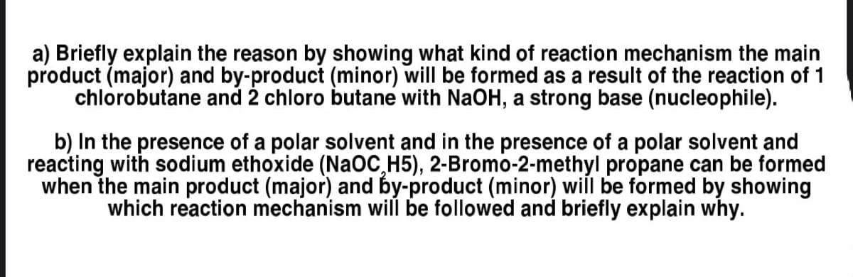a) Briefly explain the reason by showing what kind of reaction mechanism the main
product (major) and by-product (minor) will be formed as a result of the reaction of 1
chlorobutane and 2 chloro butane with NaOH, a strong base (nucleophile).
b) In the presence of a polar solvent and in the presence of a polar solvent and
reacting with sodium ethoxide (NaOC,H5), 2-Bromo-2-methyl propane can be formed
when the main product (major) and by-product (minor) will be formed by showing
which reaction mechanism will be followed and briefly explain why.
