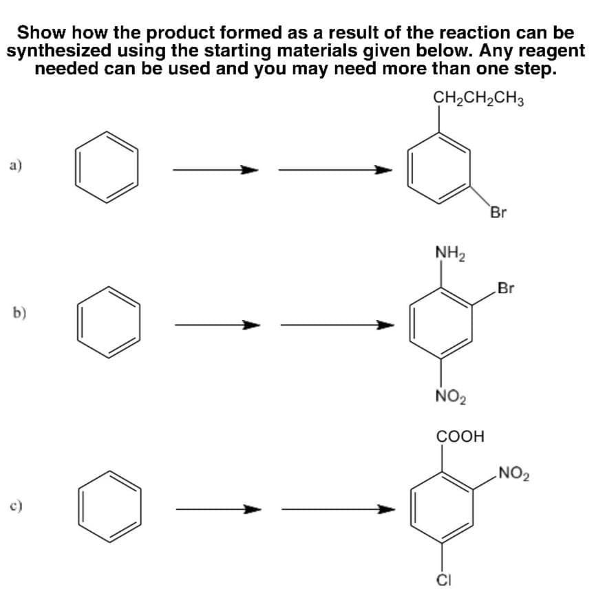 Show how the product formed as a result of the reaction can be
synthesized using the starting materials given below. Any reagent
needed can be used and you may need more than one step.
CH,CH2CH3
а)
Br
NH2
Br
b)
NO2
СООН
NO2
c)
CI
