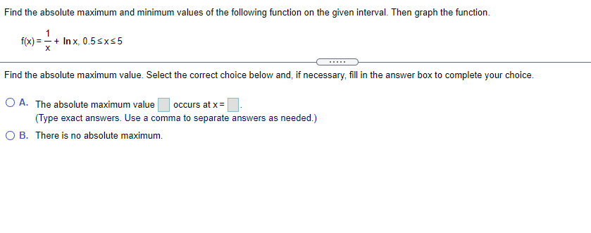 Find the absolute maximum and minimum values of the following function on the given interval. Then graph the function.
f(x) = - + In x, 0.5sxs5
.....
Find the absolute maximum value. Select the correct choice below and, if necessary, fill in the answer box to complete your choice.
O A. The absolute maximum value
occurs at x =
(Type exact answers. Use a comma to separate answers as needed.)
O B. There is no absolute maximum.
