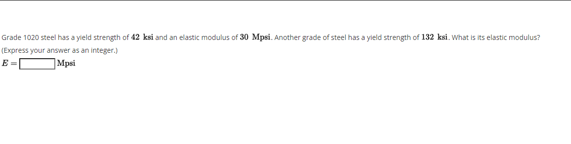 Grade 1020 steel has a yield strength of 42 ksi and an elastic modulus of 30 Mpsi. Another grade of steel has a yield strength of 132 ksi. What is its elastic modulus?
(Express your answer as an integer.)
E =
|Mpsi
