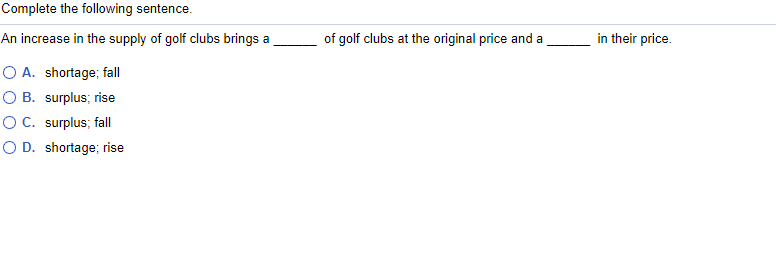 Complete the following sentence.
An increase in the supply of golf clubs brings a
of golf clubs at the original price and a
in their price.
O A. shortage; fal
O B. surplus; rise
OC. surplus; fall
O D. shortage; rise
