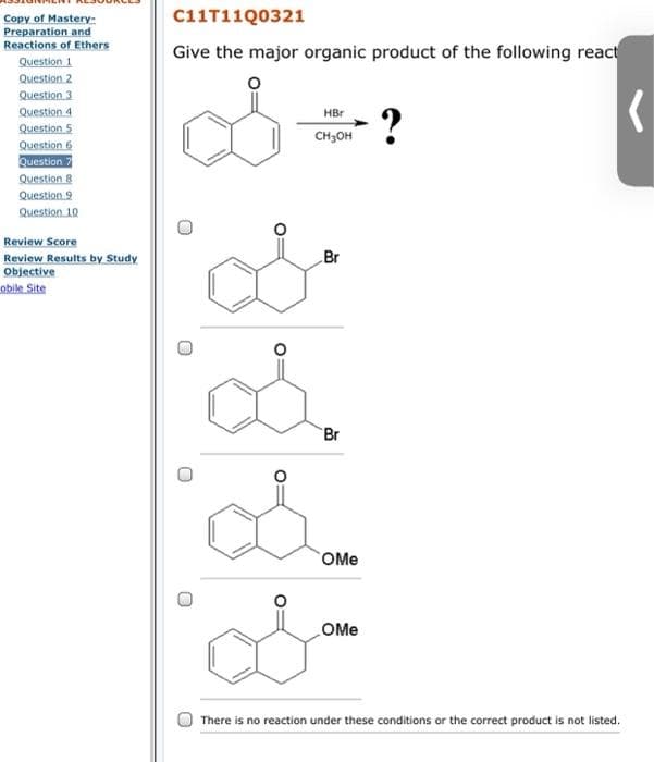 C11T11Q0321
Copy of Mastery-
Preparation and
Reactions of Ethers
Give the major organic product of the following react
Question 1
Question 2
Question 3
Question 4
Question 5
Question 6
Question
Question 8
Question 9
Question 10
?
HBr
CH3OH
Review Score
Review Results by Study
Objective
obile Site
Br
Br
OMe
OMe
There is no reaction under these conditions or the correct product is not listed.
