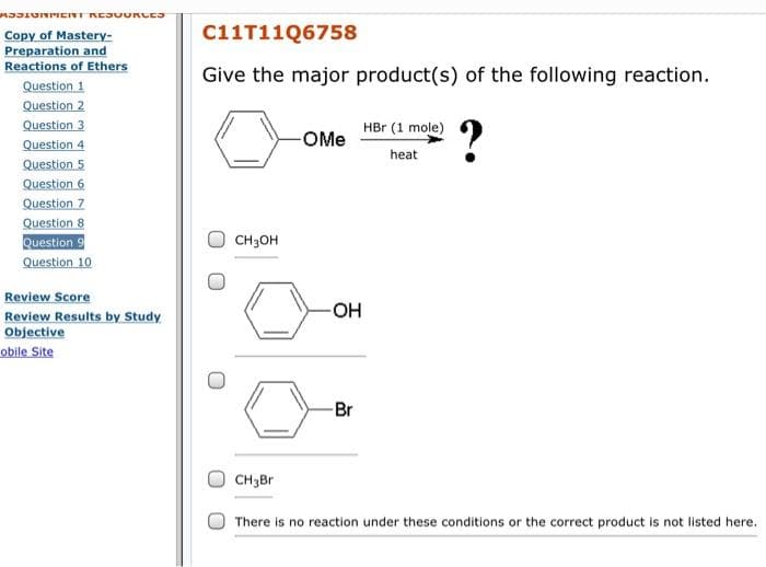 MIJIUNPICII REJUURUES
Copy of Mastery-
C11T11Q6758
Preparation and
Reactions of Ethers
Give the major product(s) of the following reaction.
Question 1
Question 2
Question 3
Question 4
Question 5
Question 6
Question 7
Question 8
Question 9
Question 10
?
HBr (1 mole)
-OMe
heat
CH3OH
Review Score
-OH
Review Results by Study
Objective
obile Site
-Br
CH3Br
There is no reaction under these conditions or the correct product is not listed here.
