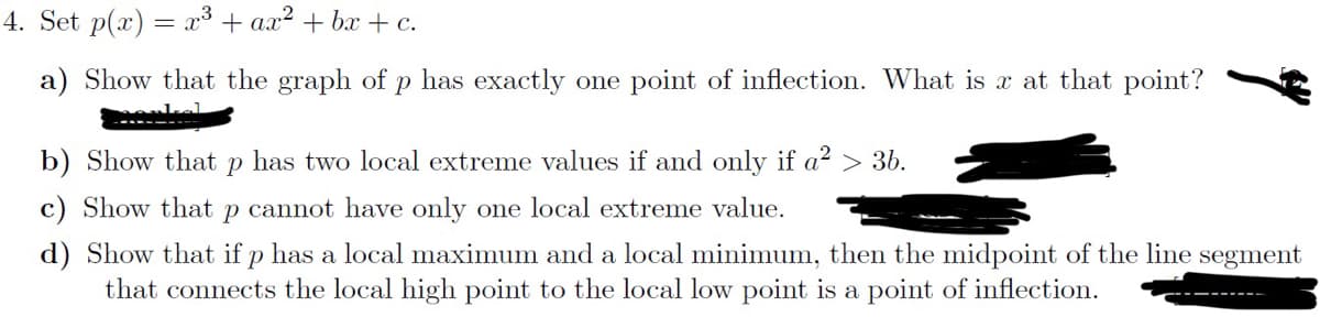 4. Set p(x) = x³ + ax²+bx+c.
a) Show that the graph of p has exactly one point of inflection. What is x at that point?
b) Show that P has two local extreme values if and only if a² > 3b.
c) Show that p cannot have only one local extreme value.
d) Show that if p has a local maximum and a local minimum, then the midpoint of the line segment
that connects the local high point to the local low point is a point of inflection.