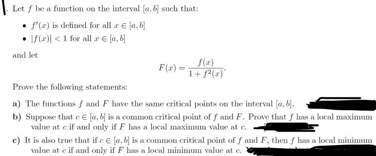 Let f be a function on the interval [a, b] such that:
f'(x) is defined for all x € [a, b]
|f(x) < 1 for all x = [a, b]
●
and let
F(x) =
f(x)
1 + f2²(x)
Prove the following statements:
a) The functions f and F have the same critical points on the interval [a, b].
b) Suppose that c € [a, b] is a common critical point of f and F. Prove that f has a local maximum
value at c if and only if F has a local maximum value at c.
c) It is also true that if c € [a, b] is a common critical point of f and F, then f has a local minimum
value at c if and only if F has a local minimum value at c.