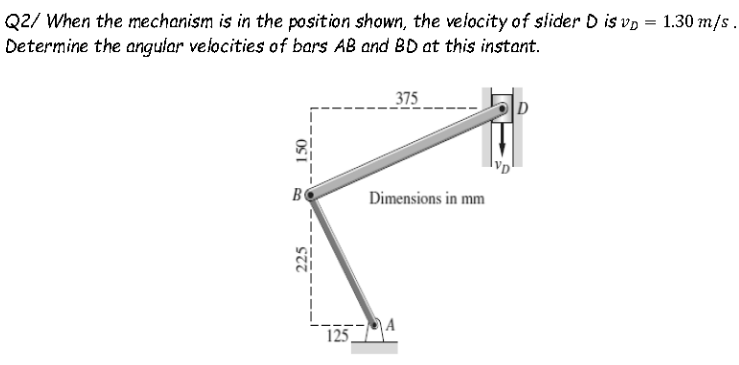 Q2/ When the mechanism is in the position shown, the velocity of slider D is vp = 1.30 m/s.
Determine the angular velocities of bars AB and BD at this instant.
375
B
Dimensions in mm
1254
150

