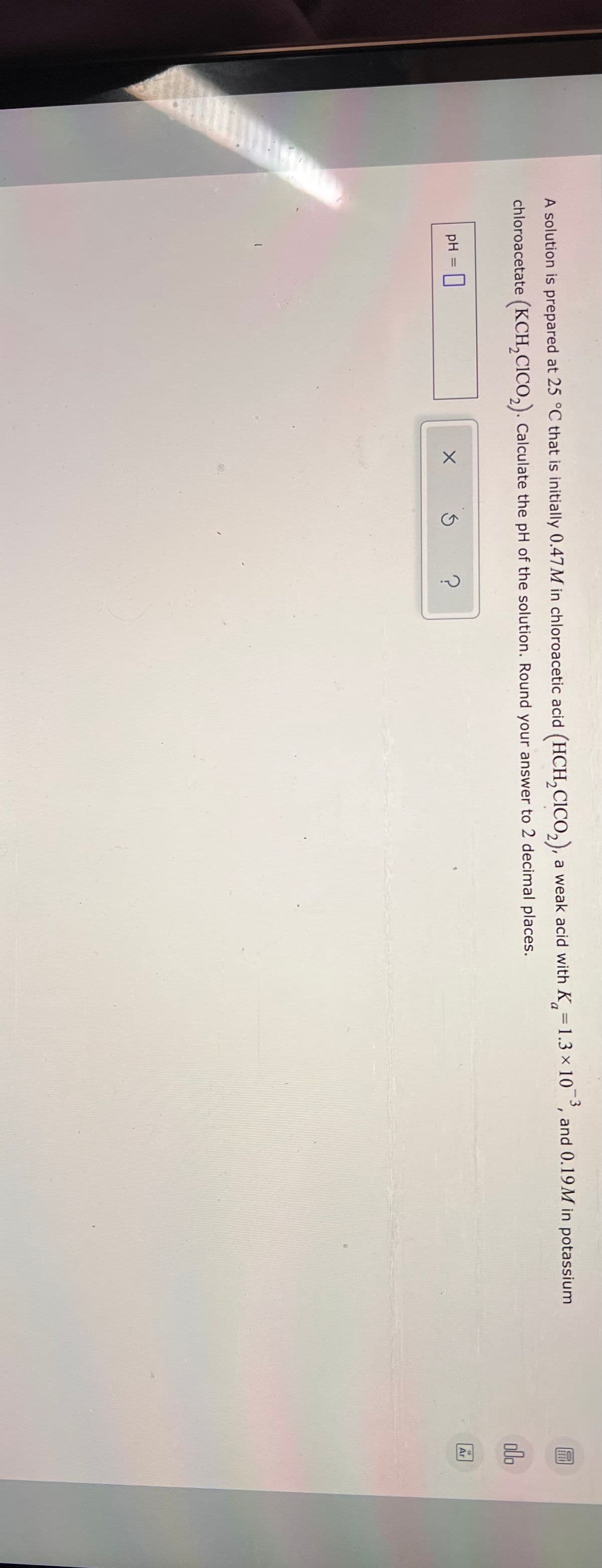 A solution is prepared at 25 °C that is initially 0.47M in chloroacetic acid (HCH,CICO,), a weak acid with K,=1.3 × 10
-3
and 0.19M in potassium
%3D
chloroacetate (KCH,CICO,). Calculate the pH of the solution. Round your answer to 2 decimal places.
olo
pH
Ar
