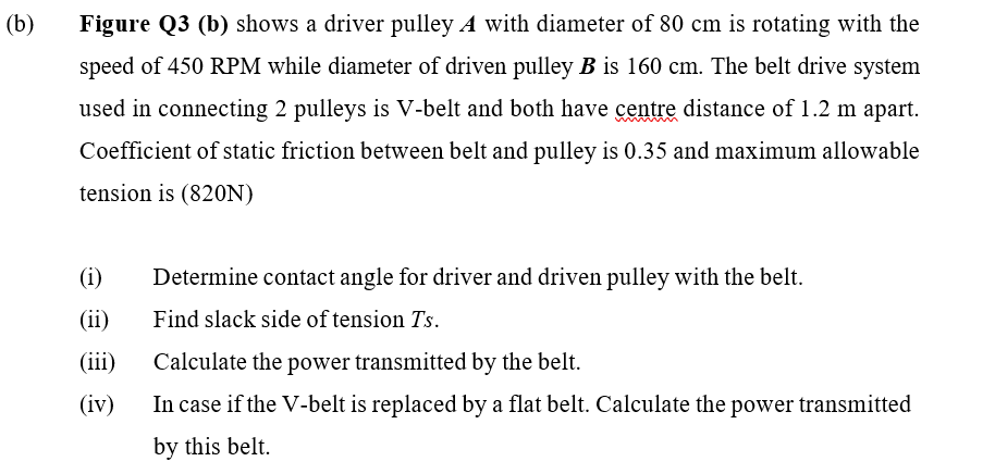 (b)
Figure Q3 (b) shows a driver pulley A with diameter of 80 cm is rotating with the
speed of 450 RPM while diameter of driven pulley B is 160 cm. The belt drive system
used in connecting 2 pulleys is V-belt and both have centre distance of 1.2 m apart.
Coefficient of static friction between belt and pulley is 0.35 and maximum allowable
tension is (820N)
(i)
(ii)
(iii)
(iv)
Determine contact angle for driver and driven pulley with the belt.
Find slack side of tension Ts.
Calculate the power transmitted by the belt.
In case if the V-belt is replaced by a flat belt. Calculate the power transmitted
by this belt.