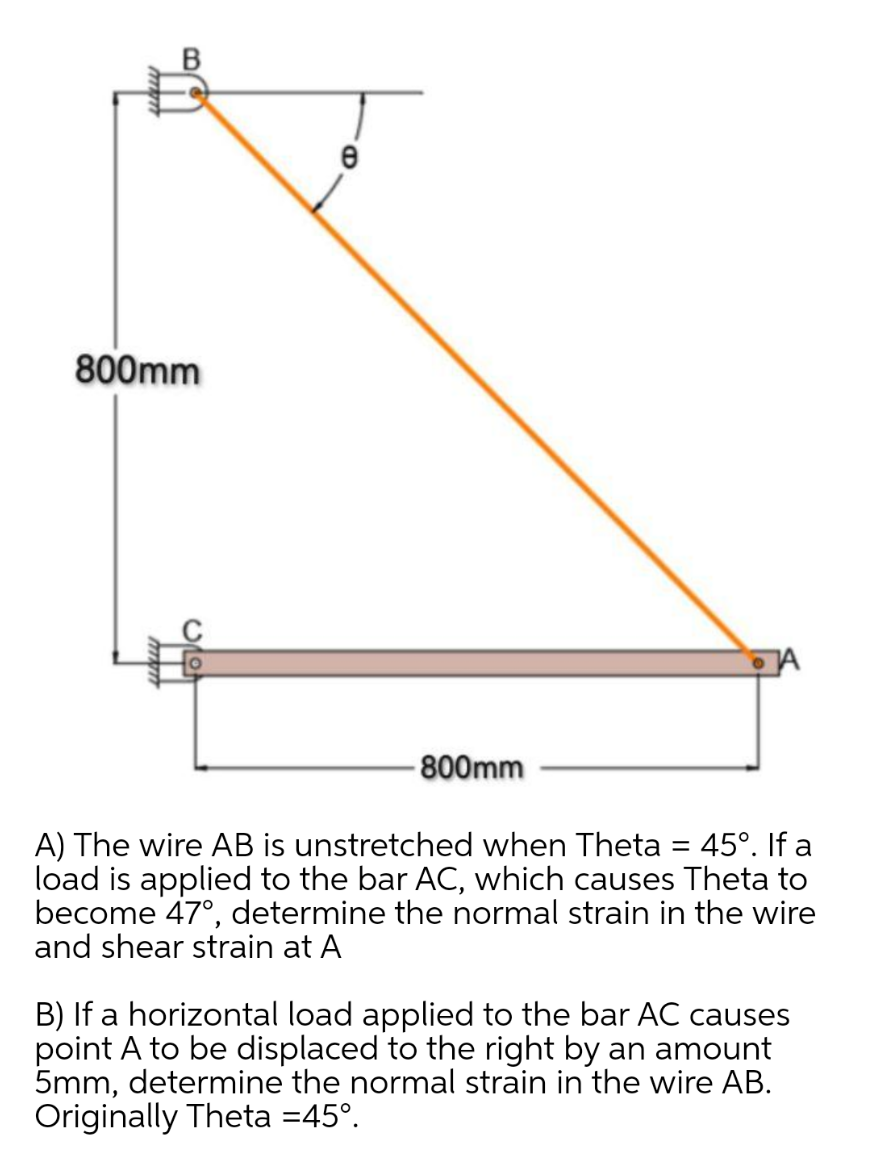 800mm
-800mm
A) The wire AB is unstretched when Theta 45°. If a
load is applied to the bar AC, which causes Theta to
become 47°, determine the normal strain in the wire
and shear strain at A
-
B) If a horizontal load applied to the bar AC causes
point A to be displaced to the right by an amount
5mm, determine the normal strain in the wire AB.
Originally Theta =45°.