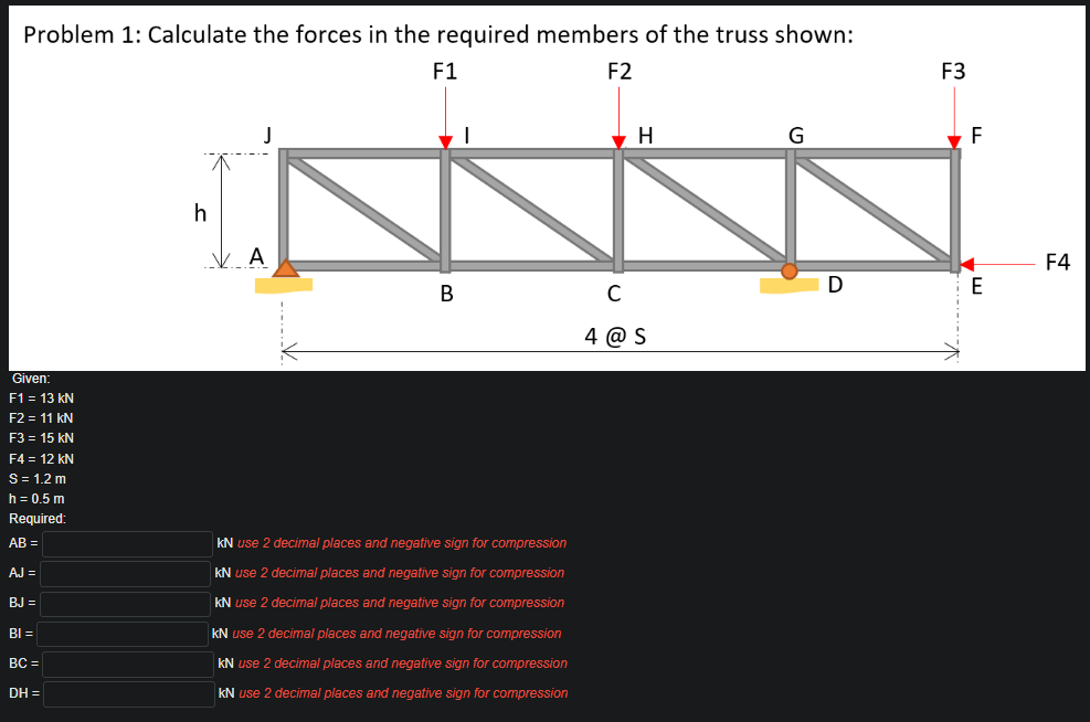 Problem 1: Calculate the forces in the required members of the truss shown:
F1
F2
F3
H
G
F
h
A
F4
В
4 @ S
Given:
F1 = 13 kN
F2 = 11 kN
F3 = 15 kN
F4 = 12 kN
S= 1.2 m
h = 0.5 m
Required:
AB =
kN use 2 decimal places and negative sign for compression
AJ =
kN use 2 decimal places and negative sign for compression
BJ =
kN use 2 decimal places and negative sign for compression
BI =
kN use 2 decimal places and negative sign for compression
BC =
kN use 2 decimal places and negative sign for compression
DH =
kN use 2 decimal places and negative sign for compression
