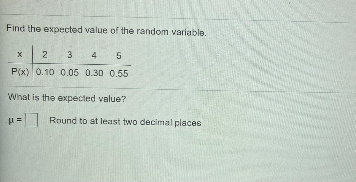 Find the expected value of the random variable.
X
4
P(x) 0.10 0.05 0.30 0.55
What is the expected value?
Round to at least two decimal places

