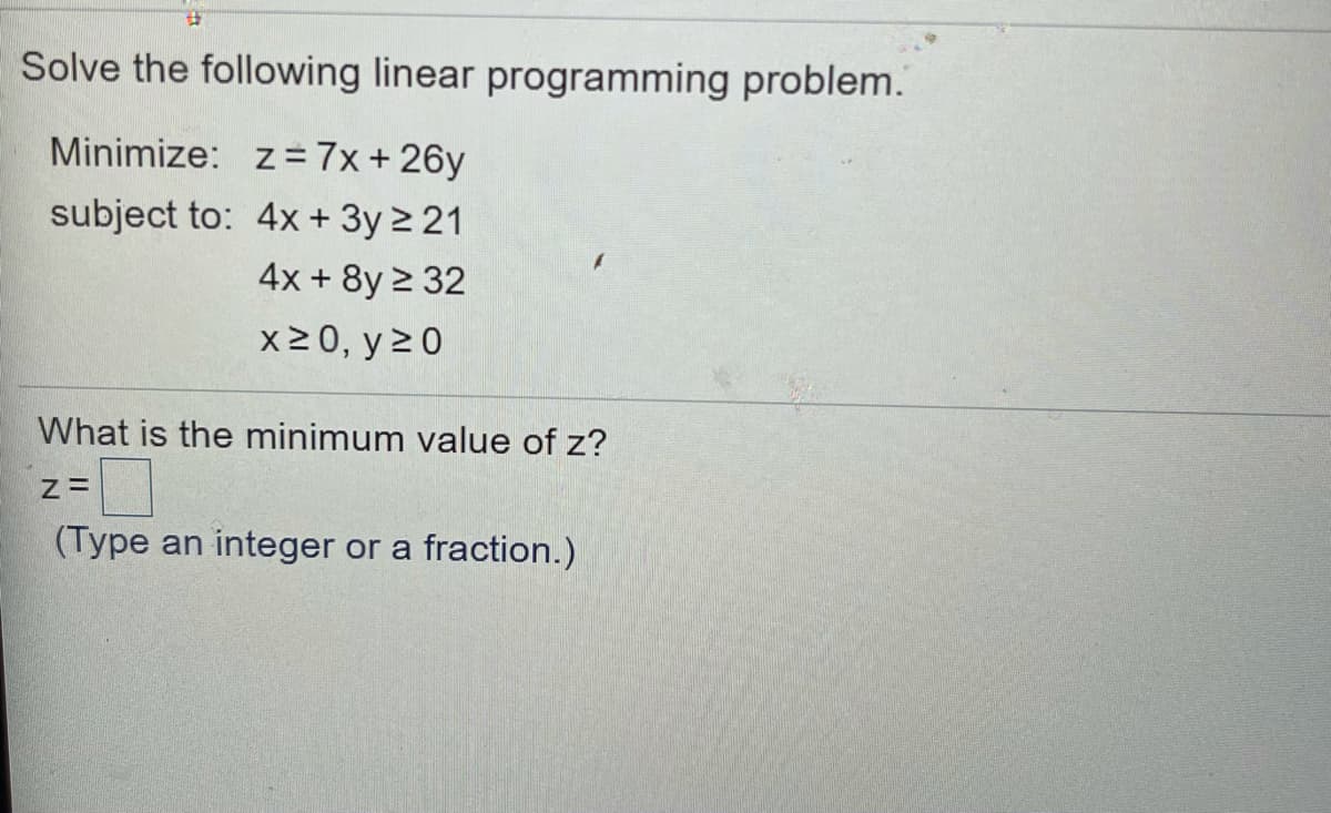 Solve the following linear programming problem.
Minimize: z = 7x+26y
subject to: 4x+ 3y 2 21
4x + 8y 2 32
x20, y 20
What is the minimum value of z?
(Type an integer or a fraction.)
