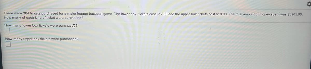 There were 364 tickets purchased for a major leaque baseball game, The lower box tickets cost $12.50 and the upper box tickets cost $10.00. The total amount of money spent was $3985.00.
How many of each kind of ticket were purchased?
How many lower box tickets were purchase?
How many upper box tickets were purchased?
