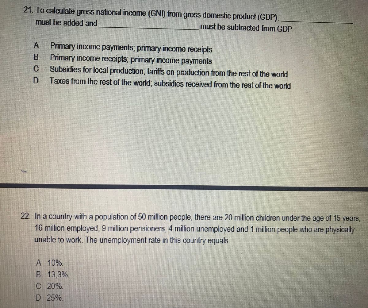 21. To calculate gross national income (GNI) from gross domestic product (GDP).
must be added and
must be subtracted from GDP.
Primary income payments, primary income receipts
B.
Primary income receipts, primary income payments
C.
Subsidies for local production; tariffs on production from the rest of the world
D.
Taxes from the rest of the world, subsidies received from the rest of the world
22. In a country with a population of 50 million people, there are 20 million children under the age of 15 years,
16 million employed, 9 million pensioners, 4 million unemployed and 1 million people who are physically
unable to work. The unemployment rate in this country equals
A 10%.
B 13,3%.
C 20%.
D 25%.
