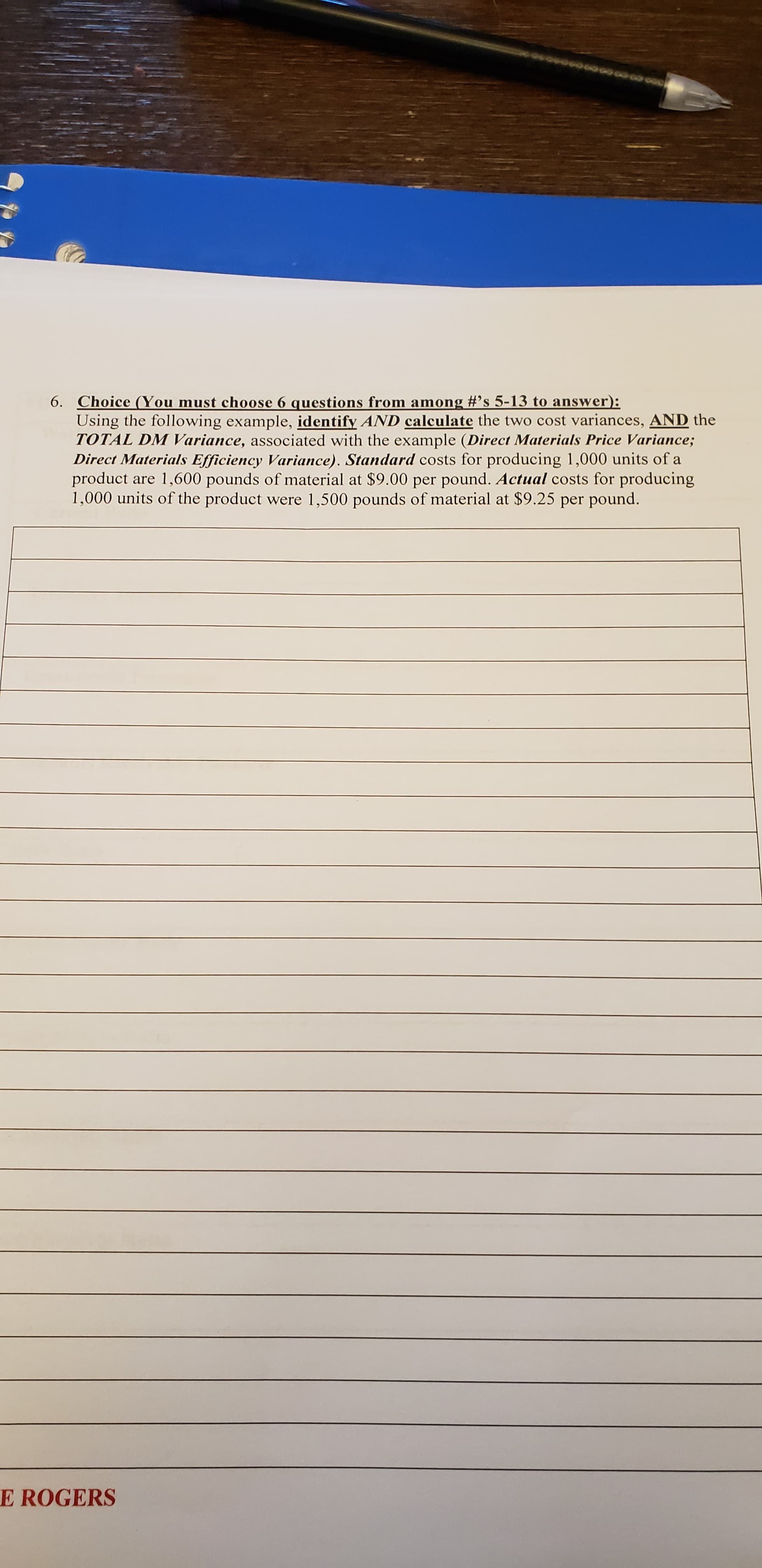 00000
6. Choice (You must choose 6 questions from among #’s 5-13 to answer):
Using the following example, identify AND calculate the two cost variances, AND the
TOTAL DM Variance, associated with the example (Direct Materials Price Variance;
Direct Materials Efficiency Variance). Standard costs for producing 1,000 units of a
product are 1,600 pounds of material at $9.00 per pound. Actual costs for producing
1,000 units of the product were 1,500 pounds of material at $9.25 per pound.
E ROGERS
