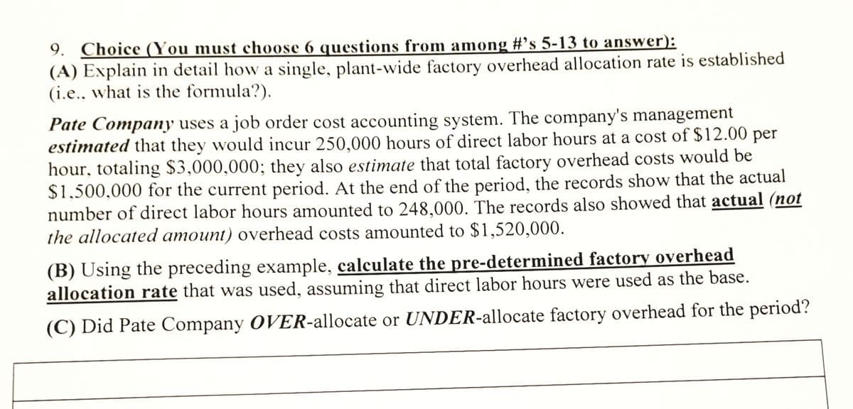 9. Choice ((You must choose 6 questions from among #’s 5-13 to answer):
(A) Explain in detail how a single, plant-wide factory overhead allocation rate is established
(i.e.. what is the formula?).
Pate Company uses a job order cost accounting system. The company's management
estimated that they would incur 250.000 hours of direct labor hours at a cost of $12.00 per
hour, totaling $3,000,000; they also estimate that total factory overhead costs would be
$1,500,000 for the current period. At the end of the period, the records show that the actual
number of direct labor hours amounted to 248.000. The records also showed that actual (not
the allocated amount) overhead costs amounted to $1,520,000.
(B) Using the preceding example, calculate the pre-determined factory overhead
allocation rate that was used, assuming that direct labor hours were used as the base.
(C) Did Pate Company OVER-allocate or UNDER-allocate factory overhead for the period?
