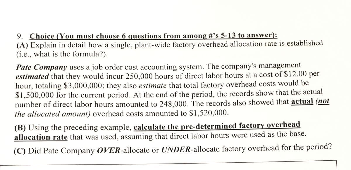 9. Choice (You must choose 6 questions from among #'s 5-13 to answer):
(A) Explain in detail how a single, plant-wide factory overhead allocation rate is established
(i.e., what is the formula?).
Pate Company uses a job order cost accounting system. The company's management
estimated that they would incur 250,000 hours of direct labor hours at a cost of $12.00 per
hour, totaling $3,000,000; they also estimate that total factory overhead costs would be
$1,500,000 for the current period. At the end of the period, the records show that the actual
number of direct labor hours amounted to 248,000. The records also showed that actual (not
the allocated amount) overhead costs amounted to $1,520,000.
(B) Using the preceding example, calculate the pre-determined factory overhead
allocation rate that was used, assuming that direct labor hours were used as the base.
(C) Did Pate Company OVER-allocate or UNDER-allocate factory overhead for the period?
