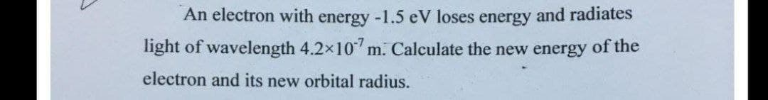 An electron with energy -1.5 eV loses energy and radiates
light of wavelength 4.2x10 m. Calculate the new energy of the
electron and its new orbital radius.
