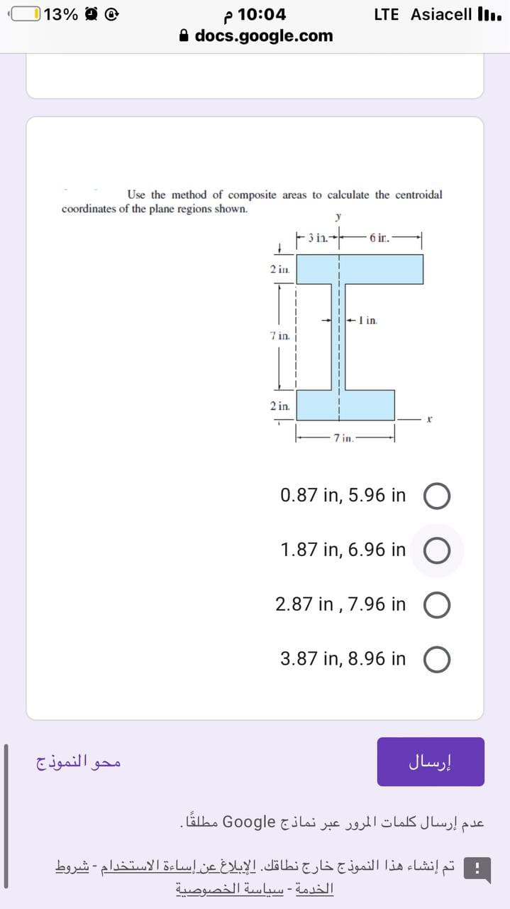 p 10:04
A docs.google.com
13%
LTE Asiacell In.
Use the method of composite areas to calculate the centroidal
coordinates of the plane regions shown.
F3in-
6 ir.
2 in.
+I in.
7 in.
2 in.
7 in.
0.87 in, 5.96 in
1.87 in, 6.96 in
2.87 in , 7.96 in
3.87 in, 8.96 in
محو النموذج
إرسال
إرسال كلمات المرور عبر نماذج Go ogle مطلقا.
تم إنشاء هذا النموذج خارج نطاقك. الإبلاغ عن إساءة الاستخدام شروط
الخدمة - سياسة الخصوصية
