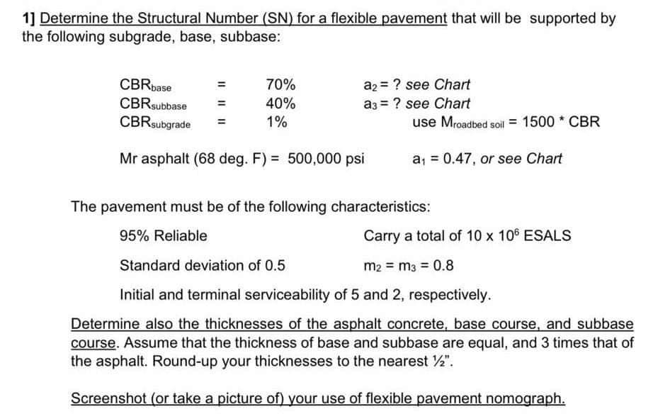 1] Determine the Structural Number (SN) for a flexible pavement that will be supported by
the following subgrade, base, subbase:
CBRbase
a2 = ? see Chart
70%
40%
CBRsubbase
CBRsubgrade
a3 = ? see Chart
1%
use Mroadbed soil = 1500 * CBR
Mr asphalt (68 deg. F) = 500,000 psi
a, = 0.47, or see Chart
The pavement must be of the following characteristics:
95% Reliable
Carry a total of 10 x 106 ESALS
Standard deviation of 0.5
m2 = m3 = 0.8
Initial and terminal serviceability of 5 and 2, respectively.
Determine also the thicknesses of the asphalt concrete, base course, and subbase
course. Assume that the thickness of base and subbase are equal, and 3 times that of
the asphalt. Round-up your thicknesses to the nearest 2".
Screenshot (or take a picture of) your use of flexible pavement nomograph.
