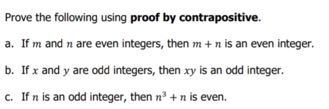 Prove the following using proof by contrapositive.
a. If m and n are even integers, then m + n is an even integer.
b. If x and y are odd integers, then xy is an odd integer.
c. If n is an odd integer, then n³ + n is even.
