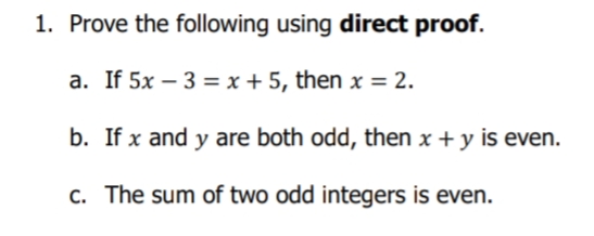 1. Prove the following using direct proof.
a. If 5x – 3 = x + 5, then x = 2.
b. If x and y are both odd, then x + y is even.
c. The sum of two odd integers is even.

