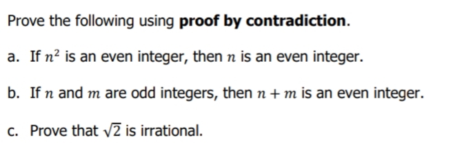 Prove the following using proof by contradiction.
a. If n? is an even integer, then n is an even integer.
b. If n and m are odd integers, then n + m is an even integer.
c. Prove that v2 is irrational.
