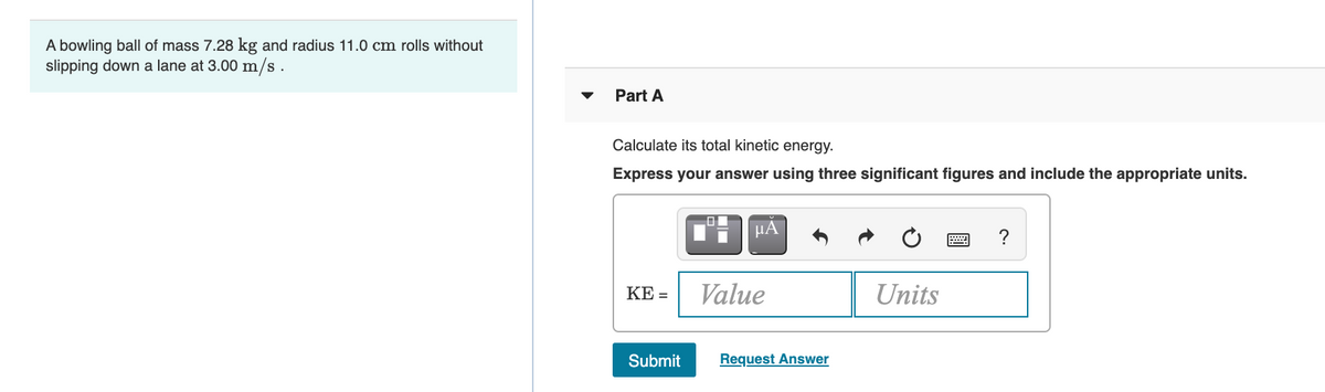 A bowling ball of mass 7.28 kg and radius 11.0 cm rolls without
slipping down a lane at 3.00 m/s .
Part A
Calculate its total kinetic energy.
Express your answer using three significant figures and include the appropriate units.
µA
?
KE =
Value
Units
Submit
Request Answer
