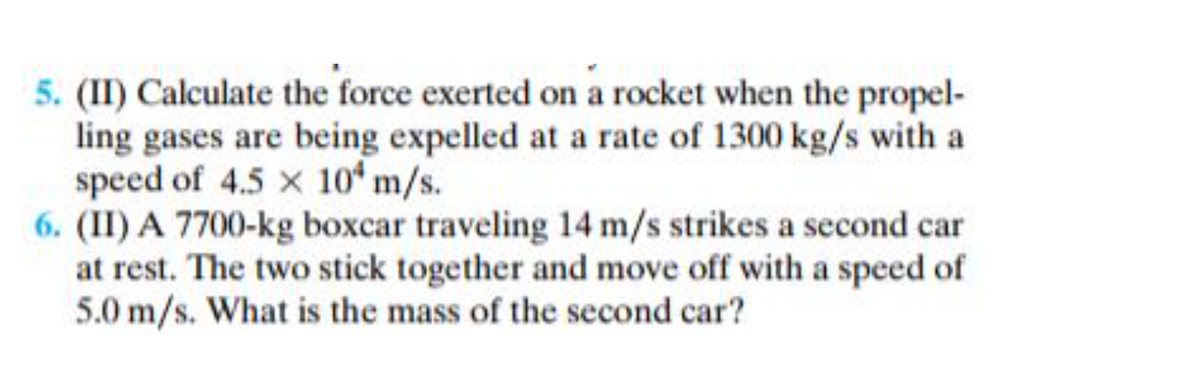 5. (II) Calculate the force exerted on a rocket when the propel-
ling gases are being expelled at a rate of 1300 kg/s with a
speed of 4.5 x 10 m/s.
6. (II) A 7700-kg boxcar traveling 14 m/s strikes a second car
at rest. The two stick together and move off with a speed of
5.0 m/s. What is the mass of the second car?
