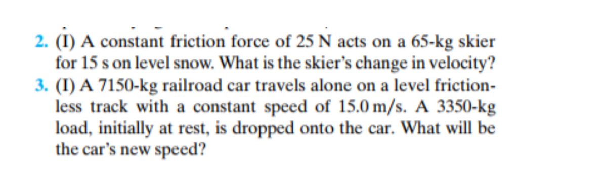 2. (I) A constant friction force of 25 N acts on a 65-kg skier
for 15 s on level snow. What is the skier's change in velocity?
3. (I) A 7150-kg railroad car travels alone on a level friction-
less track with a constant speed of 15.0 m/s. A 3350-kg
load, initially at rest, is dropped onto the car. What will be
the car's new speed?
