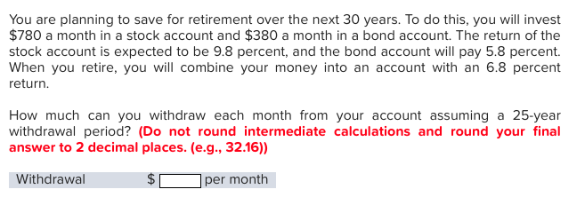 You are planning to save for retirement over the next 30 years. To do this, you will invest
$780 a month in a stock account and $380 a month in a bond account. The return of the
stock account is expected to be 9.8 percent, and the bond account will pay 5.8 percent.
When you retire, you will combine your money into an account with an 6.8 percent
return.
How much can you withdraw each month from your account assuming a 25-year
withdrawal period? (Do not round intermediate calculations and round your final
answer to 2 decimal places. (e.g., 32.16))
Withdrawal
per month
