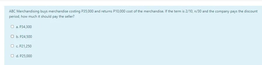 ABC Merchandising buys merchandise costing P35,000 and returns P10,000 cost of the merchandise. If the term is 2/10, n/30 and the company pays the discount
period, how much it should pay the seller?
O a. P34,300
O b. P24,500
O c. P21,250
O d. P25,000
