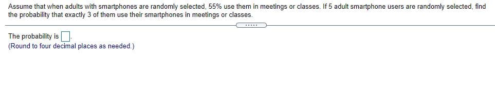 Assume that when adults with smartphones are randomly selected, 55% use them in meetings or classes. If 5 adult smartphone users are randomly selected, find
the probability that exactly 3 of them use their smartphones in meetings or classes.
The probability is
(Round to four decimal places as needed.)
