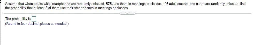 Assume that when adults with smartphones are randomly selected, 57% use them in meetings or classes. If 6 adult smartphone users are randomly selected, find
the probability that at least 2 of them use their smartphones in meetings or classes.
The probability is
(Round to four decimal places as needed.)
