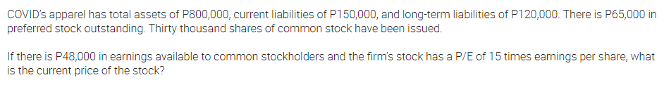 COVID's apparel has total assets of P800,000, current liabilities of P150,000, and long-term liabilities of P120,000. There is P65,000 in
preferred stock outstanding. Thirty thousand shares of common stock have been issued.
If there is P48,000 in earnings available to common stockholders and the firm's stock has a P/E of 15 times earnings per share, what
is the current price of the stock?
