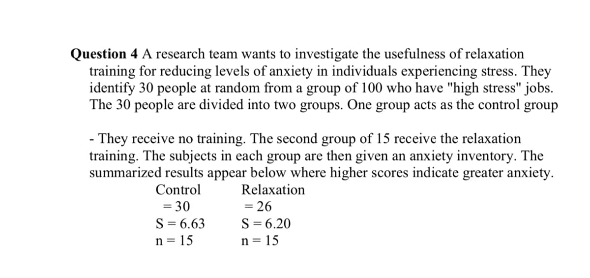 Question 4 A research team wants to investigate the usefulness of relaxation
training for reducing levels of anxiety in individuals experiencing stress. They
identify 30 people at random from a group of 100 who have "high stress" jobs.
The 30 people are divided into two groups. One group acts as the control group
- They receive no training. The second group of 15 receive the relaxation
training. The subjects in each group are then given an anxiety inventory. The
summarized results appear below where higher scores indicate greater anxiety.
Control
Relaxation
= 30
S = 6.63
n = 15
= 26
S = 6.20
n = 15
