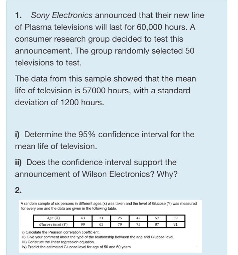 1. Sony Electronics announced that their new line
of Plasma televisions will last for 60,000 hours. A
consumer research group decided to test this
announcement. The group randomly selected 50
televisions to test.
The data from this sample showed that the mean
life of television is 57000 hours, with a standard
deviation of 1200 hours.
i) Determine the 95% confidence interval for the
mean life of television.
ii) Does the confidence interval support the
announcement of Wilson Electronics? Why?
