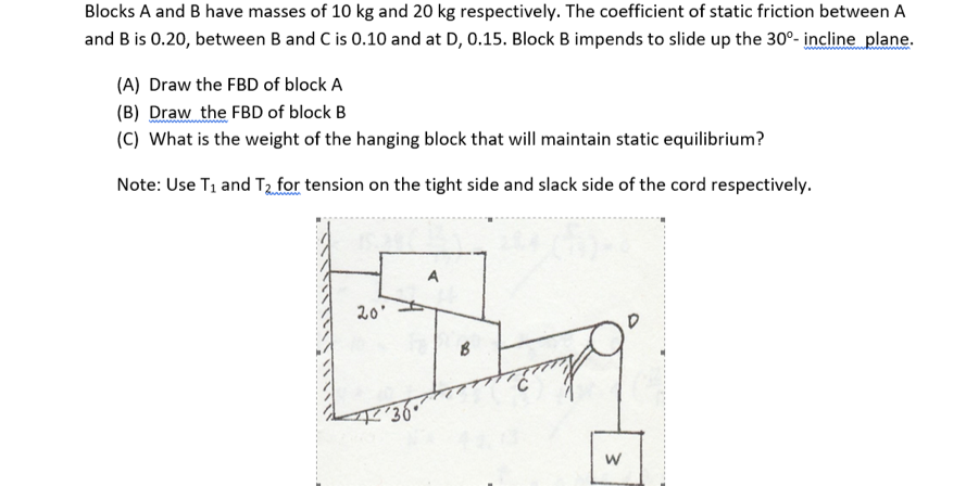 Blocks A and B have masses of 10 kg and 20 kg respectively. The coefficient of static friction between A
and B is 0.20, between B and C is 0.10 and at D, 0.15. Block B impends to slide up the 30°- incline plane.
(A) Draw the FBD of block A
(B) Draw the FBD of block B
(C) What is the weight of the hanging block that will maintain static equilibrium?
Note: Use T1 and T2 for tension on the tight side and slack side of the cord respectively.
20'
w/
