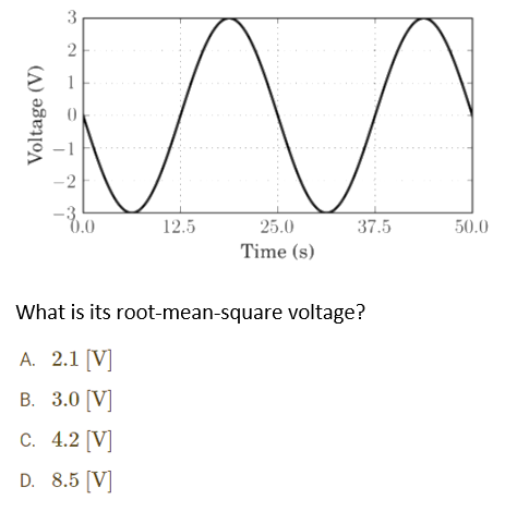 3
2
-2
-8.0
12.5
37.5
25.0
Time (s)
What is its root-mean-square voltage?
A. 2.1 [V]
B. 3.0 [V]
C. 4.2 [V]
D. 8.5 [V]
50.0