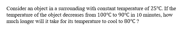 Consider an object in a surrounding with constant temperature of 25°C. If the
temperature of the object decreases from 100°C to 90°C in 10 minutes, how
much longer will it take for its temperature to cool to 80°C ?
